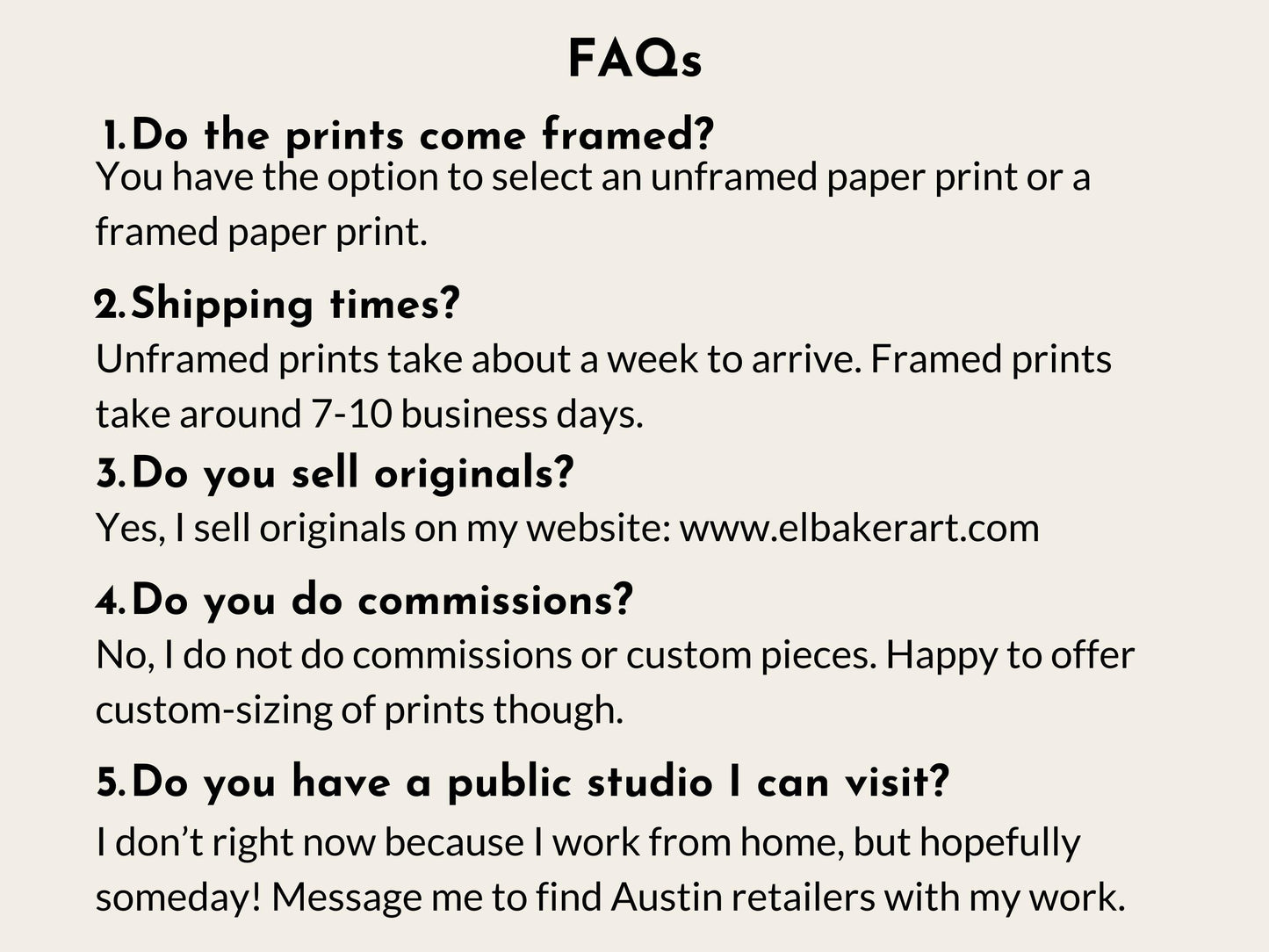 a series of questions and answers related to the business of selling framed and unframed prints, as well as the possibility of visiting a public studio. The questions cover topics such as the choice between framed and unframed prints, shipping times, selling original prints, and the nature of commissioned pieces. The image does not contain any text that is too long or repetitive, and it focuses on providing information about the business rather than describing individual images.