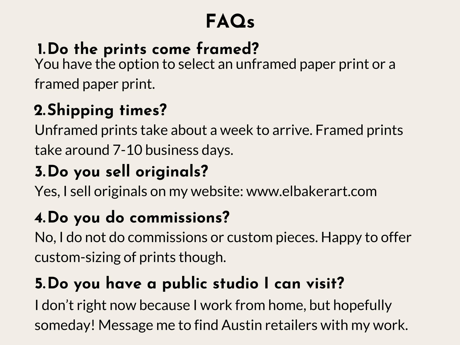 a series of questions and answers related to the business of selling framed and unframed prints, as well as the possibility of visiting a public studio. The questions cover topics such as the choice between framed and unframed prints, shipping times, selling original prints, and the nature of commissioned pieces. The image does not contain any text that is too long or repetitive, and it focuses on providing information about the business rather than describing individual images.